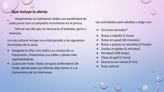 Qué incluye la oferta:
Alojamiento en habitación doble con posibilidad de
suite junior con un pequeño incremento en el precio.
Para el uso del spa, es necesario el bañador, gorro y
chanclas.
Las actividades para adultos a elegir son:
Circuitos termales*
Rutas a caballo (1 hora)
Rutas en quad (30 minutos)
Rutas y paseos en bicicleta (2 horas)
Vuelos en globo (5 minutos)
Paintball (100 bolas)
Clase de golf (1 hora)
Descenso en canoa (5 km)
Ruta cultural
La ruta cultural incluye una visita guiada a los siguientes
municipios de la zona:
Garganta la Olla. Con visita a su museo de La
Inquisición. Visitaremos sus calles y plazas más
representativas.
Cuacos de Yuste. Visita con guía al Ministerio de
Yuste, donde pasó sus últimos días Carlos V y al
Cementerio de los Alemanes.
 