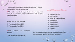 *El circuito termal tiene una duración de una hora, e incluye
sauna, jacuzzi y duchas aromáticas.
*Además de estas actividades, el cliente tiene a su disposición
otras, de las cuales tiene completa información en la recepción
de nuestro Hotel.
Las actividades para niños son:
Cuenta cuentos.
Marionetas.
Taller de manualidades.
Mini Disco.
Cine infantil.
Rutas en bici.
Rutas en pony.
Payasos.
Los horarios de todas nuestras actividades son fijos;
consultar toda la información en recepción.
Precio final de este paquete:
 Temporada Baja: 625€
 Temporada Alta: 725€
*Estos precios no incluyen
bebidas.
*Los precios no incluyen IVA.
 