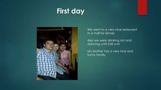 First day
We went to a very nice restaurant
in a mall for dinner.
Also we were drinking ron and
dancing until 3:00 a.m
My brother has a very nice and
funny family.
 