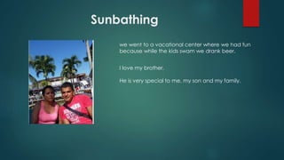 Sunbathing
we went to a vacational center where we had fun
because while the kids swam we drank beer.
I love my brother.
He is very special to me, my son and my family.
 