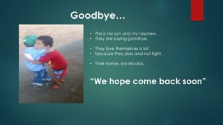 Goodbye…
• This is my son and my nephew.
• They are saying goodbye.
• They love themselves a lot.
• because they play and not fight.
• Their names are Nicolas,
“We hope come back soon”
 