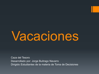 Vacaciones
Caza del Tesoro
Desarrollado por: Jorge Buitrago Navarro
Dirigido:Estudiantes de la materia de Toma de Decisiones
 