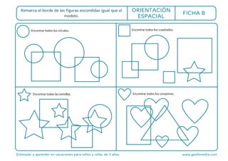 Estimular y aprender en vacaciones para niños y niñas de 3 años www.gesfomedia.com
FICHA 8
Encontrar todos los círculos.
Remarca el borde de las figuras escondidas igual que el
modelo.
ORIENTACIÓN
ESPACIAL
Encontrar todos los cuadrados.
Encontrar todas las estrellas. Encontrar todos los corazones.
 