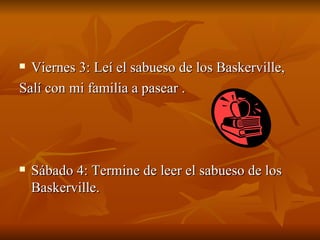 Viernes 3: Leí el sabueso de los Baskerville,  Salí con mi familia a pasear . Sábado 4: Termine de leer el sabueso de los Baskerville. 