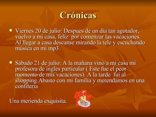 Crónicas Viernes 20 de julio: Después de un día tan agotador, vuelvo a mi casa, feliz  por comenzar las vacaciones. Al llegar a casa descanse mirando la tele y escuchando música en mi mp3. Sábado 21 de julio: A la mañana vino a mi casa mi profesora de ingles particular ( Este fue el peor momento de mis vacaciones). A la tarde  fui al shopping Abasto con mi familia y merendamos en una confitería Una merienda exquisita. 