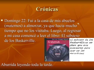 Crónicas Domingo 22: Fui a la casa de mis abuelos (maternos) a almorzar, ya que hacia mucho tiempo que no los visitaba. Luego, al regresar a mi casa comencé a leer el libro: El sabueso de los Baskerville. Aburrida leyendo toda la tarde. ( 