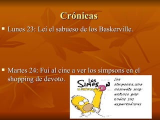 Crónicas  Lunes 23: Leí el sabueso de los Baskerville. Martes 24: Fui al cine a ver los simpsons en el shopping de devoto. 