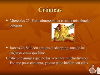 Crónicas Miércoles 25: Fui a almorzar a la casa de mis abuelos paternos. Jueves 26:Salí con amigas al shopping, una de las mejores cosas que hice. Chatié con amigas que no las veo hace mucho tiempo. Eso me puso contenta, ya que pude hablar con ellas 