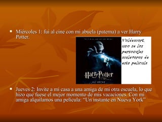 Miércoles 1: fui al cine con mi abuela (paterna) a ver Harry Potter. Jueves 2: Invite a mi casa a una amiga de mi otra escuela, lo que hizo que fuese el mejor momento de mis vacaciones. Con mi amiga alquilamos una película: “Un instante en Nueva York” 