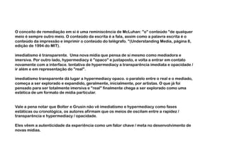 O conceito de remediação em si é uma reminiscência de McLuhan: "o" conteúdo "de qualquer
meio é sempre outro meio. O conteúdo da escrita é a fala, assim como a palavra escrita é o
conteúdo da impressão e imprimir o conteúdo do telégrafo. "(Understanding Media, página 8,
edição de 1994 do MIT).

imediatismo é transparente. Uma nova mídia que pensa de si mesmo como mediadora e
imersiva. Por outro lado, hypermediacy é "opaco" e justaposto, e volta a entrar em contato
novamente com a interface. tentativa de hypermediacy a transparência imediata e opacidade /
ir além e em representação do "real".

imediatismo transparente dá lugar a hypermediacy opaco. o paralelo entre o real e o mediado,
começa a ser explorado e expandido, geralmente, inicialmente, por artistas. O que já foi
pensado para ser totalmente imersiva e "real" finalmente chega a ser explorado como uma
estética de um formato de mídia particular.


Vale a pena notar que Bolter e Grusin não vê imediatismo e hypermediacy como fases
estáticas ou cronológica, os autores afirmam que os meios de oscilam entre a rapidez /
transparência e hypermediacy / opacidade.

Eles vêem a autenticidade da experiência como um fator chave / meta no desenvolvimento de
novas mídias.
 