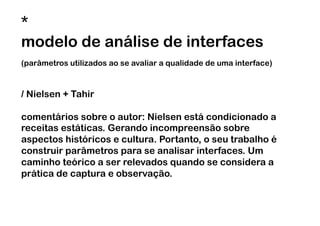 *
modelo de análise de interfaces
(parâmetros utilizados ao se avaliar a qualidade de uma interface)



/ Nielsen + Tahir

comentários sobre o autor: Nielsen está condicionado a
receitas estáticas. Gerando incompreensão sobre
aspectos históricos e cultura. Portanto, o seu trabalho é
construir parâmetros para se analisar interfaces. Um
caminho teórico a ser relevados quando se considera a
prática de captura e observação.
 