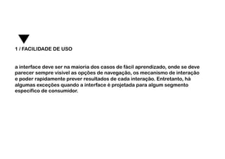 1 / FACILIDADE DE USO


a interface deve ser na maioria dos casos de fácil aprendizado, onde se deve
parecer sempre visível as opções de navegação, os mecanismo de interação
e poder rapidamente prever resultados de cada interação. Entretanto, há
algumas exceções quando a interface é projetada para algum segmento
específico de consumidor. 	
  
 