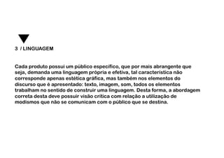 3 / LINGUAGEM


Cada produto possui um público específico, que por mais abrangente que
seja, demanda uma linguagem própria e efetiva, tal característica não
corresponde apenas estética gráfica, mas também nos elementos do
discurso que é apresentado: texto, imagem, som, todos os elementos
trabalham no sentido de construir uma linguagem. Desta forma, a abordagem
correta desta deve possuir visão crítica com relação a utilização de
modismos que não se comunicam com o público que se destina.
 