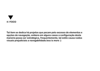 4 / FOCO



Tal item se dedica há projetos que pecam pelo excesso de elementos e
opções de navegação, embora em alguns casos a configuração desta
maneira possa ser estratégica, frequentemente, tal estilo causa ruídos
visuais prejudiciais a navegabilidade.less is more :)
 