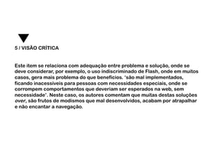 5 / VISÃO CRÍTICA


Este item se relaciona com adequação entre problema e solução, onde se
deve considerar, por exemplo, o uso indiscriminado de Flash, onde em muitos
casos, gera mais problema do que benefícios. ‘são mal implementados,
ficando inacessíveis para pessoas com necessidades especiais, onde se
corrompem comportamentos que deveriam ser esperados na web, sem
necessidade’. Neste caso, os autores comentam que muitas destas soluções
over, são frutos de modismos que mal desenvolvidos, acabam por atrapalhar
e não encantar a navegação.
 