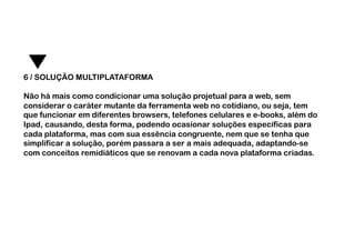 6 / SOLUÇÃO MULTIPLATAFORMA

Não há mais como condicionar uma solução projetual para a web, sem
considerar o caráter mutante da ferramenta web no cotidiano, ou seja, tem
que funcionar em diferentes browsers, telefones celulares e e-books, além do
Ipad, causando, desta forma, podendo ocasionar soluções específicas para
cada plataforma, mas com sua essência congruente, nem que se tenha que
simplificar a solução, porém passara a ser a mais adequada, adaptando-se
com conceitos remidiáticos que se renovam a cada nova plataforma criadas.
 