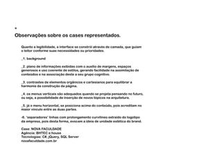*
Observações sobre os cases representados.

  Quanto a legibilidade, a interface se constrói através de camada, que guiam
  o leitor conforme suas necessidades ou prioridades.

  _1. background

  _2. plano de informações exibidas com o auxílio de margens, espaços
  generosos e uso coerente de estilos, gerando facilidade na assimilação de
  conteúdos e na associação deste a seu grupo cognitivo.

  _3. contrastes de elementos orgânicos e cartesianos para equilibrar a
  harmonia da construção da página.

  _4. os menus verticais são adequados quando se projeta pensando no futuro,
  ou seja, a possibilidade de inserção de novos tópicos na arquitetura.

  _5. já o menu horizontal, se posiciona acima do conteúdo, pois acreditam no
  maior vínculo entre as duas partes.

  -6. ‘separadores’ linhas com prolongamento curvilíneo extraído do logotipo
  da empresa, pois desta forma, evocam a ideia de unidade estética do brand.

  Case: NOVA FACULDADE
  Agência: BHTEC e:house
  Tecnologias: C#, jQuery, SQL Server
  novafaculdade.com.br
 