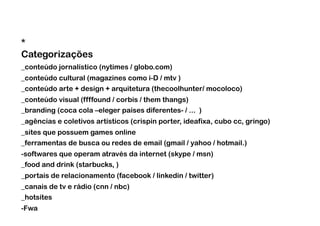 *
Categorizações
_conteúdo jornalístico (nytimes / globo.com)
_conteúdo cultural (magazines como i-D / mtv )
_conteúdo arte + design + arquitetura (thecoolhunter/ mocoloco)
_conteúdo visual (ffffound / corbis / them thangs)
_branding (coca cola –eleger países diferentes- / ... )
_agências e coletivos artísticos (crispin porter, ideafixa, cubo cc, gringo)
_sites que possuem games online
_ferramentas de busca ou redes de email (gmail / yahoo / hotmail.)
-softwares que operam através da internet (skype / msn)
_food and drink (starbucks, )
_portais de relacionamento (facebook / linkedin / twitter)
_canais de tv e rádio (cnn / nbc)
_hotsites
-  wa
 F
 