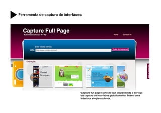 Ferramenta de captura de interfaces




                                  Capture full page é um site que disponibiliza o serviço
                                  de captura de interfaces gratuitamente. Possui uma
                                  interface simples e direta.
 