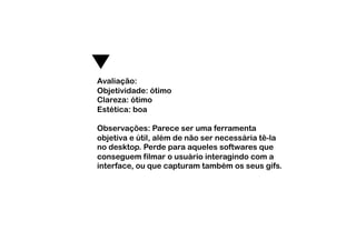Avaliação:
Objetividade: ótimo
Clareza: ótimo
Estética: boa

Observações: Parece ser uma ferramenta
objetiva e útil, além de não ser necessária tê-la
no desktop. Perde para aqueles softwares que
conseguem filmar o usuário interagindo com a
interface, ou que capturam também os seus gifs.
 