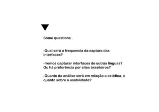 Some questions..


-  ual será a frequencia da captura das
 Q
interfaces?

-  remos capturar interfaces de outras línguas?
 I
Ou há preferência por sites brasileiros?

-  uanto da análise será em relação a estética, e
 Q
quanto sobre a usabilidade?
 