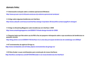 demais links:
>> Interessante evolução sobre o sistema operacional Windows
http://www.pcuser.com.br/dicas/a-evolucao-do-sistema-operacional-windows/


>> Artigo sobre algumas tendências em Interface
http://www.uxbooth.com/resources/interface-design-inspiration-36-beautiful-contact-pageform-designs/



>> Artigo na Smashing Magazine sobre tendências em interface / 2009
http://www.smashingmagazine.com/2009/01/14/web-design-trends-for-2009/


>> Pequeno texto que fala sobre uso de RIA e faz um pequeno retrospecto sobre o que aconteceu de tendências no
passado recente
http://blog.dclick.com.br/2009/01/16/interface-ria-e-uma-das-principais-tendencias-de-webdesign-em-2009/pt/


>>47 ensinamentos da agência Gringo.nu
http://www.revistawide.com.br/index.php/os-ensinamentos-da-gringo-nu/


>>O filme Avatar e suas contribuições para construção de novas interfaces
http://tiemfoco.wordpress.com/2010/03/06/avatar-e-as-novas-tendencias-de-interface/
 