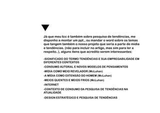 Já que meu tcc é também sobre pesquisa de tendências, me
disponho a montar um ppt., ou mandar o word sobre os temas
que tangem também o nosso projeto que seria a parte de mídia
e tendências. (não para incluir no artigo, mas sim para ler a
respeito..), alguns itens que acredito serem interessantes:

-SIGNIFICADO DO TERMO TENDÊNCIAS E SUA EMPREGABILIDADE EM
DIFERENTES CONTEXTOS
-CONSUMO AUTORAL E NOVOS MODELOS DE PENSAMENTOS
-  ÍDIA COMO MEIO REVELADOR (McLuhan)
 M
-  MÍDIA COMO EXTENSÃO DO HOMEM (McLuhan)
 A
-  EIOS QUENTES E MEIOS FRIOS (McLuhan)
 M
-  NTERNET
 I
-  ONTEXTO DE CONSUMO DA PESQUISA DE TENDÊNCIAS NA
 C
ATUALIDADE
-  ESIGN ESTRATÉGICO E PESQUISA DE TENDÊNCIAS
 D
 