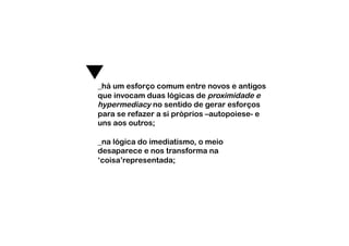 _há um esforço comum entre novos e antigos
que invocam duas lógicas de proximidade e
hypermediacy no sentido de gerar esforços
para se refazer a si próprios –autopoiese- e
uns aos outros;

_na lógica do imediatismo, o meio
desaparece e nos transforma na
‘coisa’representada;
 