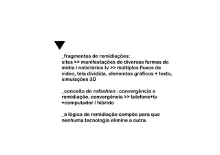 _fragmentos de remidiações:
sites >> manifestações de diversas formas de
mídia / noticiários tv >> múltiplos fluxos de
vídeo, tela dividida, elementos gráficos + texto,
simulações 3D

_conceito de refashion : convergência e
remidiação. convergência >> telefone+tv
+computador / híbrido

_a lógica de remidiação compõe para que
nenhuma tecnologia elimine a outra.
 