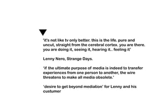 'it's not like tv only better. this is the life. pure and
uncut, straight from the cerebral cortex. you are there.
you are doing it, seeing it, hearing it.. feeling it’

Lenny Nero, Strange Days.

‘if the ultimate purpose of media is indeed to transfer
experiences from one person to another, the wire
threatens to make all media obsolete.’

‘desire to get beyond mediation’ for Lenny and his
custumer
 