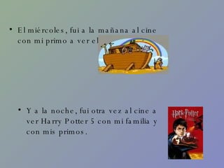 El miércoles, fui a la mañana al cine con mi primo a ver el arca. Y a la noche, fui otra vez al cine a ver Harry Potter 5 con mi familia y con mis primos. 