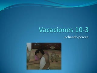 Vacaciones 10-3echando pereza
