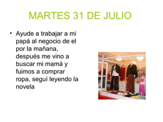 MARTES 31 DE JULIO   Ayude a trabajar a mi papá al negocio de el por la mañana, después me vino a buscar mi mamá y fuimos a comprar ropa, seguí leyendo la novela 