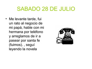 SABADO 28 DE JULIO Me levante tarde, fui un rato al negocio de mi papá, hable con mi hermana por teléfono y arreglamos de ir a pasear por santa fe (fuimos). , seguí leyendo la novela 