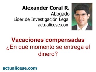 º Alexander Coral R. Abogado Líder de Investigación Legal actualicese.com Vacaciones compensadas ¿En qué momento se entrega el dinero? 