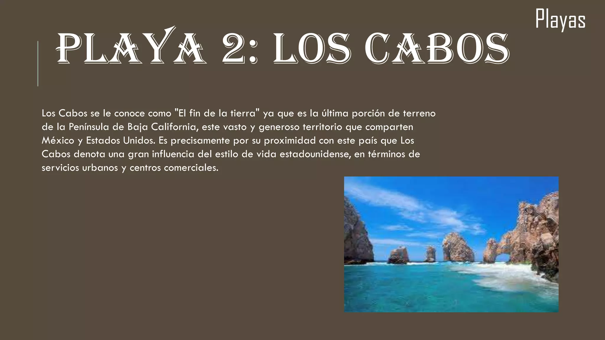 PLAYA 2: LOS CABOS
Playas
Los Cabos se le conoce como "El fin de la tierra" ya que es la última porción de terreno
de la Península de Baja California, este vasto y generoso territorio que comparten
México y Estados Unidos. Es precisamente por su proximidad con este país que Los
Cabos denota una gran influencia del estilo de vida estadounidense, en términos de
servicios urbanos y centros comerciales.