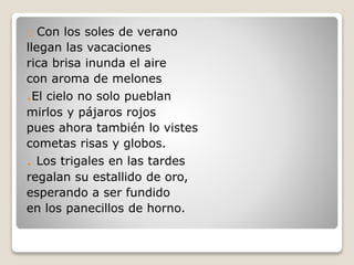 Con los soles de verano
llegan las vacaciones
rica brisa inunda el aire
con aroma de melones
.El cielo no solo pueblan
mirlos y pájaros rojos
pues ahora también lo vistes
cometas risas y globos.
. Los trigales en las tardes
regalan su estallido de oro,
esperando a ser fundido
en los panecillos de horno.
 