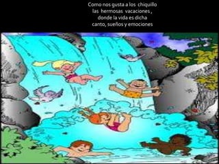 Como nos gusta a los chiquillo
las hermosas vacaciones ,
donde la vida es dicha
canto, sueños y emociones