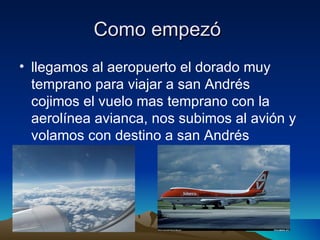 Como empezó
• llegamos al aeropuerto el dorado muy
  temprano para viajar a san Andrés
  cojimos el vuelo mas temprano con la
  aerolínea avianca, nos subimos al avión y
  volamos con destino a san Andrés
 