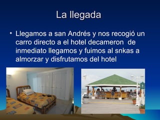 La llegada
• Llegamos a san Andrés y nos recogió un
  carro directo a el hotel decameron de
  inmediato llegamos y fuimos al snkas a
  almorzar y disfrutamos del hotel
 