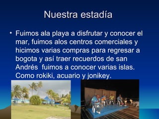 Nuestra estadía
• Fuimos ala playa a disfrutar y conocer el
  mar, fuimos alos centros comerciales y
  hicimos varias compras para regresar a
  bogota y así traer recuerdos de san
  Andrés fuimos a conocer varias islas.
  Como rokiki, acuario y jonikey.
 