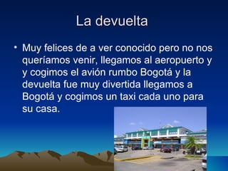 La devuelta
• Muy felices de a ver conocido pero no nos
  queríamos venir, llegamos al aeropuerto y
  y cogimos el avión rumbo Bogotá y la
  devuelta fue muy divertida llegamos a
  Bogotá y cogimos un taxi cada uno para
  su casa.
 