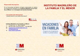 ¿Si necesita más información?
¿Quiere acudir a una charla informativa?
Instituto Madrileño de la Familia y el Menor
: C/ Gran Vía, 14 – 28013 Madrid
℡: 902 02 44 99 / 915 80 34 64 915 806 084
@: acogimientos.familiares@madrid.org
imfm@madrid.org
: www.madrid.org/familia
Responsable del programa
En la Comunidad de Madrid, el órgano responsable en materia
de acogimientos familiares es el Instituto Madrileño de la Fami-
lia y el Menor de la Consejería de Asuntos Sociales.
INSTITUTO MADRILEÑO DE
LA FAMILIA Y EL MENOR
 