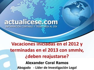 Vacaciones iniciadas en el 2012 y
terminadas en el 2013 con smmlv,
       ¿deben reajustarse?
       Alexander Coral Ramos
   Abogado - Líder de Investigación Legal
 