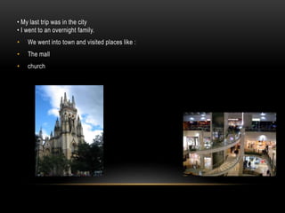 • My last trip was in the city
• I went to an overnight family.
• We went into town and visited places like :
• The mall
• church