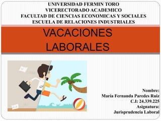 UNIVERSIDAD FERMIN TORO
VICERECTORADO ACADEMICO
FACULTAD DE CIENCIAS ECONOMICAS Y SOCIALES
ESCUELA DE RELACIONES INDUSTRIALES
VACACIONES
LABORALES
Nombre:
María Fernanda Paredes Ruiz
C.I: 24.339.225
Asignatura:
Jurisprudencia Laboral
 
