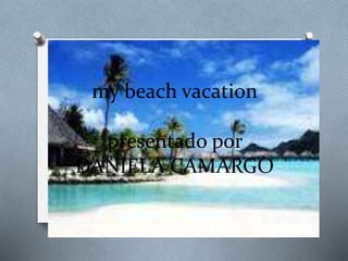 my beach vacation 
presentado por 
DANIELA CAMARGO 
 