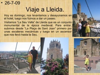 Viaje a Lleida. Hoy es domingo, nos levantamos y desayunamos en el hotel, luego nos fuimos a dar un paseo. Visitamos “La Seu Vella” de Lleida que es un conjunto monumental de la época medieval. Para entrar, subimos desde “La Plaça de Sant Joan” primero por unas escaleras mecánicas y luego en un ascensor que nos llevó hasta la Seu. 26-7-09 