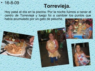 Torrevieja. Hoy pasé el día en la piscina. Por la noche fuimos a cenar al centro de Torrevieja y luego fui a cambiar los puntos que había acumulado por un gato de peluche. 16-8-09 