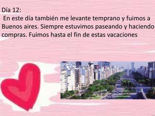 Día 12:
En este día también me levante temprano y fuimos a
Buenos aires. Siempre estuvimos paseando y haciendo
compras. Fuimos hasta el fin de estas vacaciones
 